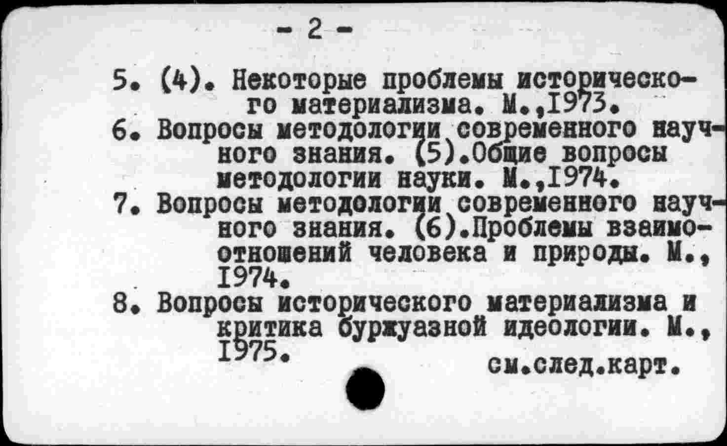 ﻿- 2 -
5. (4)« Некоторые проблемы исторического материализма* М.,1973.
6» Вопросы методологии современного науч ного знания. (5).Общие вопросы методологии науки. М.,1974.
7.	Вопросы методологии современного науч
ного знания. (6).Проблемы взаимоотношений человека и природы. М., 1974.
8.	Вопросы исторического материализма и
критика буржуазной идеологии. М.у
см.след.карт.